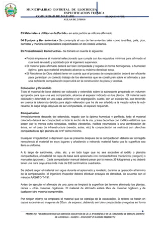 MUNICIPALIDAD DISTRITAL DE LLOCHEGUA
ESPECIFICACION TECNICA
COMUNIDAD DE MAYAPO BLOQUE “A” DE
AULAS DE 2 PISOS
03 Materiales a Utilizar en la Partida.- en esta partida se utilizara Afirmado.
04 Equipos y Herramientas.- Se contempla el uso de herramientas tales como rastrillos, pala, pico,
carretilla y Plancha compactadora especificados en los costos unitarios.
05 Procedimiento Constructivo.- Se tomará en cuenta lo siguiente:
• Podrá emplearse el material seleccionado que cumpla con los requisitos mínimos para afirmado el
cual será revisado y aprobado por el ingeniero supervisor.
• El material para afirmado deberá ser bien compactada y regada en forma homogénea, a humedad
óptima, para que material empleado alcance su máxima densidad seca.
• El Residente de Obra deberá tener en cuenta que el proceso de compactación deberá ser eficiente
para garantizar un correcto trabajo de los elementos que se construyan sobre el afirmado y que
una deficiente compactación repercutirá en la construcción de pisos y veredas.
Colocación y Extendido
Todo el material de base deberá ser colocado y extendido sobre la subrasante preparada en volumen
apropiado para que una vez compactado, alcance el espesor indicado en los planos. El material será
colocado y extendido en una capa uniforme y sin segregación, suelto, con un espesor tal, que teniendo
en cuenta la tolerancia debida para algún rellenador que ha de ser añadido a la mezcla sobre la sub-
rasante, la capa tenga después de ser compactada, el espesor requerido.
Compactación
Inmediatamente después del extendido, regado con la óptima humedad y perfilado, todo el material
colocado deberá ser compactado a todo lo ancho de la vía, y losa deportiva con rodillos estáticos que
pesen por lo menos ocho toneladas, rodillos vibratorios, rodillos neumáticos o una combinación de
éstos, en el caso de infraestructura (vereda, aulas, etc) la compactación se realizará con planchas
compactadoras tipo plancha de 4HP como mínimo.
Cualquier irregularidad o depresión que se presente después de la compactación deberá ser corregida
removiendo el material en esos lugares y añadiendo o retirando material hasta que la superficie sea
llana o uniforme.
A lo largo de sardineles, uñas, etc. y en todo lugar que no sea accesible al rodillo o plancha
compactadora, el material de capa de base será apisonado con compactadores mecánicos (canguro) o
manuales (pizones). Cada compactador manual deberá pesar por lo menos 35 kilogramos y no deberá
tener una cara cuya área mida más de 630 centímetros cuadrados.
Se deberá regar el material con agua durante el apisonado y nivelado; durante la operación al término
de la compactación, el Ingeniero Inspector deberá efectuar ensayos de densidad, de acuerdo con el
método AASHTO T-191.
Antes de ejecutar el afirmado de una zona se limpiará la superficie del terreno eliminado las plantas,
raíces u otras materias orgánicas. El material de afirmado estará libre de material orgánico y de
cualquier otro material comprimible.
Por ningún motivo se empleará el material que se extraiga de la excavación. El relleno se harán en
capas sucesivas no mayores de 20cm. de espesor, debiendo ser bien compactadas y regadas en forma
PROYECTO: “MEJORAMIENTO DE LOS SERVICIOS EDUCATIVOS DE LA I.E. Nº38309/Mx-P EN LA COMUNIDAD DE MAYAPO, DISTRITO
DE LLOCHEGUA – HUANTA – AYACUCHO”.(P.S.GOMEZ #966908775)
 