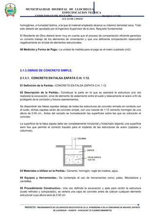 MUNICIPALIDAD DISTRITAL DE LLOCHEGUA
ESPECIFICACION TECNICA
COMUNIDAD DE MAYAPO BLOQUE “A” DE
AULAS DE 2 PISOS
homogénea, a humedad óptima, a la que el material empleado alcance su máximo densidad seca. Todo
esto deberé ser aprobado por el Ingeniero Supervisor de la obra. Requisito fundamental.
El Residente de Obra deberá tener muy en cuenta que el proceso de compactación eficiente garantiza
un correcto trabajo de los elementos de cimentación y que una deficiente compactación repercutirá
negativamente en el total de elementos estructurales.
06 Medición y Forma de Pago.- La unidad de medida para el pago es el metro cuadrado (m2).
2.1.3.OBRAS DE CONCRETO SIMPLE.
2.1.3.1. CONCRETO EN FALSA ZAPATA C:H; 1:12.
01 Definición de la Partida.- CONCRETO EN FALSA ZAPATA C:H; 1:12.
02 Descripción de la Partida.- Constituye la parte en la que se asentará la estructura una vez
realizada la excavación, sirve de elemento de aislamiento entre el suelo y básicamente el acero a fin de
protegerlo de la corrosión y futuros asentamientos.
Se dispondrán las falsas zapatas debajo de todas las estructuras de concreto armado en contacto con
el suelo, dichas zapatas serán de concreto simple, con una mezcla de 1:12 cemento hormigón de una
altura de 0.50 cm., Antes del vaciado se humedecerán las superficies sobre las que se colocarán el
concreto.
La superficie de la falsa zapata debe ser completamente horizontal y frotachado dejando una superficie
semi lisa que permita el correcto trazado para el implante de las estructuras de acero (zapatas y
columnas).
03 Materiales a Utilizar en la Partida.- Cemento, hormigón, regla de madera, agua.
04 Equipos y Herramientas.- Se contempla el uso de herramientas como, palas, Mezcladora y
carretillas.
05 Procedimiento Constructivo.- Una vez definida la excavación y apta para recibir la estructura
(suelo refinado y compactado), se verterá una capa de concreto antes de colocar cualquier elemento
estructural cuya altura será de 0.50 cm.
PROYECTO: “MEJORAMIENTO DE LOS SERVICIOS EDUCATIVOS DE LA I.E. Nº38309/Mx-P EN LA COMUNIDAD DE MAYAPO, DISTRITO
DE LLOCHEGUA – HUANTA – AYACUCHO”.(P.S.GOMEZ #966908775)
 