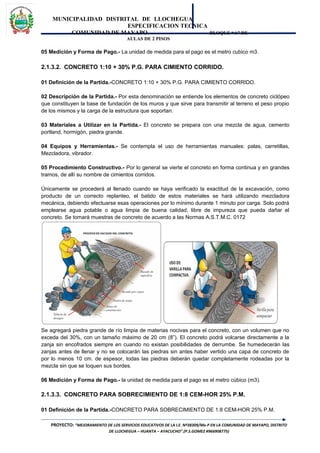 MUNICIPALIDAD DISTRITAL DE LLOCHEGUA
ESPECIFICACION TECNICA
COMUNIDAD DE MAYAPO BLOQUE “A” DE
AULAS DE 2 PISOS
05 Medición y Forma de Pago.- La unidad de medida para el pago es el metro cubico m3.
2.1.3.2. CONCRETO 1:10 + 30% P.G. PARA CIMIENTO CORRIDO.
01 Definición de la Partida.-CONCRETO 1:10 + 30% P.G. PARA CIMIENTO CORRIDO.
02 Descripción de la Partida.- Por esta denominación se entiende los elementos de concreto ciclópeo
que constituyen la base de fundación de los muros y que sirve para transmitir al terreno el peso propio
de los mismos y la carga de la estructura que soportan.
03 Materiales a Utilizar en la Partida.- El concreto se prepara con una mezcla de agua, cemento
portland, hormigón, piedra grande.
04 Equipos y Herramientas.- Se contempla el uso de herramientas manuales: palas, carretillas,
Mezcladora, vibrador.
05 Procedimiento Constructivo.- Por lo general se vierte el concreto en forma continua y en grandes
tramos, de allí su nombre de cimientos corridos.
Únicamente se procederá al llenado cuando se haya verificado la exactitud de la excavación, como
producto de un correcto replanteo, el batido de estos materiales se hará utilizando mezcladora
mecánica, debiendo efectuarse esas operaciones por lo mínimo durante 1 minuto por carga. Solo podrá
emplearse agua potable o agua limpia de buena calidad, libre de impureza que pueda dañar el
concreto. Se tomará muestras de concreto de acuerdo a las Normas A.S.T.M.C. 0172
Se agregará piedra grande de río limpia de materias nocivas para el concreto, con un volumen que no
exceda del 30%, con un tamaño máximo de 20 cm (8”). El concreto podrá volcarse directamente a la
zanja sin encofrados siempre en cuando no existan posibilidades de derrumbe. Se humedecerán las
zanjas antes de llenar y no se colocarán las piedras sin antes haber vertido una capa de concreto de
por lo menos 10 cm. de espesor, todas las piedras deberán quedar completamente rodeadas por la
mezcla sin que se toquen sus bordes.
06 Medición y Forma de Pago.- la unidad de medida para el pago es el metro cúbico (m3).
2.1.3.3. CONCRETO PARA SOBRECIMIENTO DE 1:8 CEM-HOR 25% P.M.
01 Definición de la Partida.-CONCRETO PARA SOBRECIMIENTO DE 1:8 CEM-HOR 25% P.M.
PROYECTO: “MEJORAMIENTO DE LOS SERVICIOS EDUCATIVOS DE LA I.E. Nº38309/Mx-P EN LA COMUNIDAD DE MAYAPO, DISTRITO
DE LLOCHEGUA – HUANTA – AYACUCHO”.(P.S.GOMEZ #966908775)
 