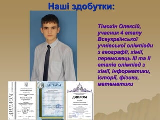 Наші здобутки:
Тімохін Олексій,
учасник 4 етапу
Всеукраїнської
учнівської олімпіади
з географії, хімії,
переможець ІІІ та ІІ
етапів олімпіад з
хімії, інформатики,
історії, фізики,
математики
 