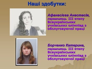Наші здобутки:
Афанасієва Анастасія,
переможець ІІІ етапу
Всеукраїнських
учнівських олімпіад з
обслуговуючої праці
Борченко Катерина,
переможець ІІІ етапу
Всеукраїнських
учнівських олімпіад з
обслуговуючої праці
 