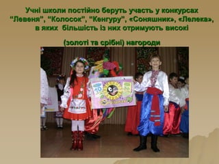 Учні школи постійно беруть участь у конкурсах
“Левеня”, “Колосок”, “Кенгуру”, «Соняшник», «Лелека»,
в яких більшість із них отримують високі
(золоті та срібні) нагороди
 