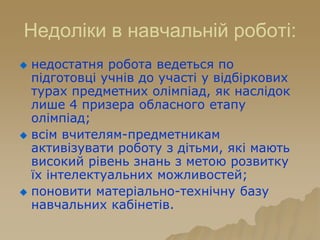 Недоліки в навчальній роботі:
 недостатня робота ведеться по
підготовці учнів до участі у відбіркових
турах предметних олімпіад, як наслідок
лише 4 призера обласного етапу
олімпіад;
 всім вчителям-предметникам
активізувати роботу з дітьми, які мають
високий рівень знань з метою розвитку
їх інтелектуальних можливостей;
 поновити матеріально-технічну базу
навчальних кабінетів.
 