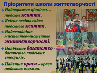 Пріоритети школи життєтворчості
 Найдорожча цінність –
людське життя.
 Якісна освіта-сяйво
людського життя.
 Найскладніше
мистецтво-мистецтво
життєтворчості.
 Найбільше багатство -
багатство людських
стосунків.
 Найвища краса – краса
людських взаємин.
 