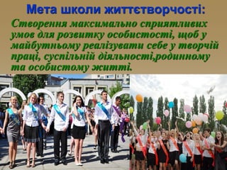 Мета школи життєтворчості:
Створення максимально сприятливих
умов для розвитку особистості, щоб у
майбутньому реалізувати себе у творчій
праці, суспільній діяльності,родинному
та особистому житті.
 