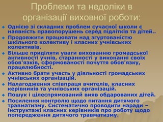 Проблеми та недоліки в
організації виховної роботи:
 Однією зі складних проблем сучасної школи є
наявність правопорушень серед підлітків та дітей..
 Продовжити працювати над згуртованістю
шкільного колективу і класних учнівських
колективів.
 Більше приділяти уваги вихованню громадської
активності учнів, старанності у виконанні своїх
обов'язків, сформованості почуття обов'язку,
працелюбності.
 Активно брати участь у діяльності громадських
учнівських організацій.
 Налагодження співпраця вчителів, класних
керівників та учнівських організацій.
 Пошук і цілеспрямований вияв обдарованих дітей.
 Посилення контролю щодо питання дитячого
травматизму. Систематично проводити наради –
інструктажі класних керівників про роботу щодо
попередження дитячого травматизму.
 