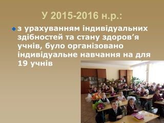 У 2015-2016 н.р.:
 з урахуванням індивідуальних
здібностей та стану здоров’я
учнів, було організовано
індивідуальне навчання на для
19 учнів
 