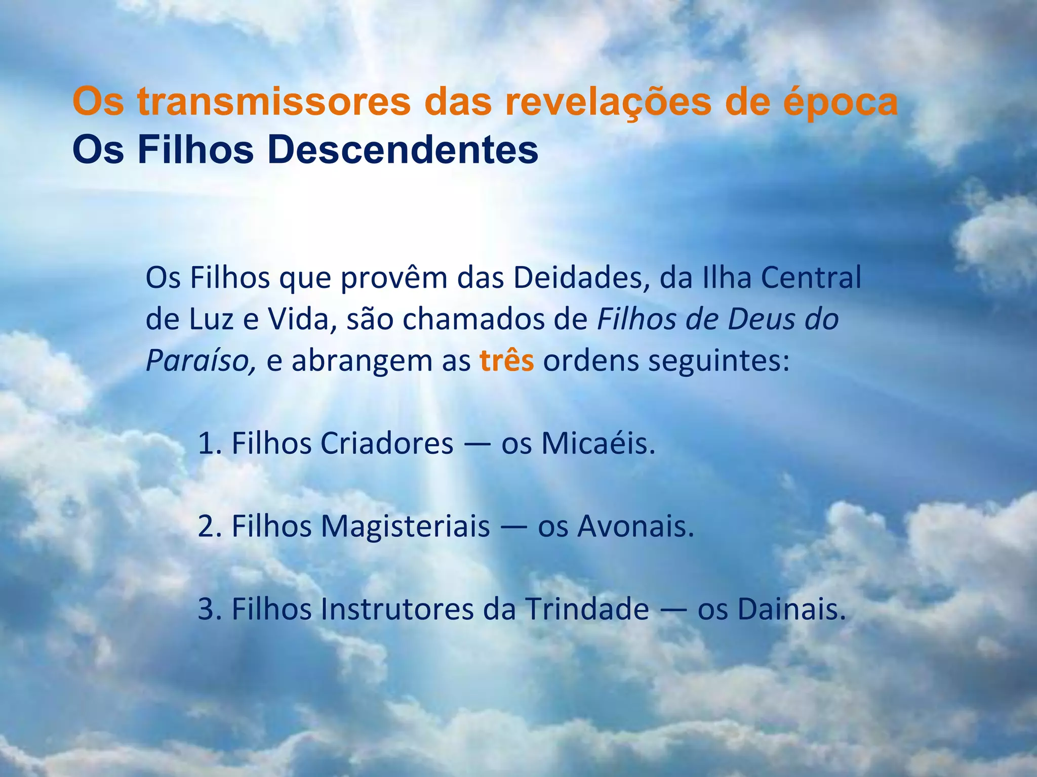 A verdadeira natureza da religião
(Documento 101)
Cristo Micael quando consagrado em
Urântia viveu sob o âmbito de uma
religião evolucionária, até a época
do seu batismo. Daquele momento
em diante, inclusive no evento da
sua crucificação, ele levou adiante o
seu trabalho sob o guiamento
combinado da religião evolucionária
e da religião revelada.
[O Livro de Urântia, 101:6.5]
Os Filhos que provêm das Deidades, da Ilha Central
de Luz e Vida, são chamados de Filhos de Deus do
Paraíso, e abrangem as três ordens seguintes:
1. Filhos Criadores — os Micaéis.
2. Filhos Magisteriais — os Avonais.
3. Filhos Instrutores da Trindade — os Dainais.
Os transmissores das revelações de época
Os Filhos Descendentes
 