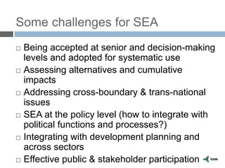 Some challenges for SEA
 Being accepted at senior and decision-making
levels and adopted for systematic use
 Assessing alternatives and cumulative
impacts
 Addressing cross-boundary & trans-national
issues
 SEA at the policy level (how to integrate with
political functions and processes?)
 Integrating with development planning and
across sectors
 Effective public & stakeholder participation
 