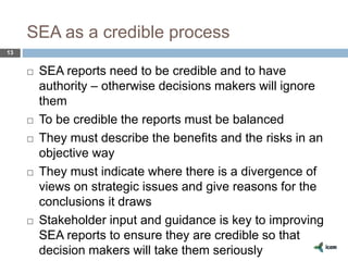 SEA as a credible process
13
 SEA reports need to be credible and to have
authority – otherwise decisions makers will ignore
them
 To be credible the reports must be balanced
 They must describe the benefits and the risks in an
objective way
 They must indicate where there is a divergence of
views on strategic issues and give reasons for the
conclusions it draws
 Stakeholder input and guidance is key to improving
SEA reports to ensure they are credible so that
decision makers will take them seriously
 