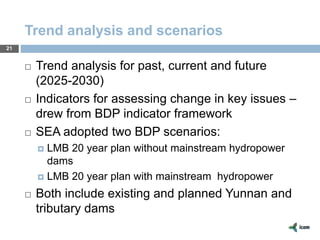 Trend analysis and scenarios
21
 Trend analysis for past, current and future
(2025-2030)
 Indicators for assessing change in key issues –
drew from BDP indicator framework
 SEA adopted two BDP scenarios:
 LMB 20 year plan without mainstream hydropower
dams
 LMB 20 year plan with mainstream hydropower
 Both include existing and planned Yunnan and
tributary dams
 