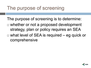 The purpose of screening
The purpose of screening is to determine:
 whether or not a proposed development
strategy, plan or policy requires an SEA
 what level of SEA is required – eg quick or
comprehensive
 