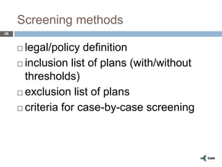 Screening methods
26
 legal/policy definition
 inclusion list of plans (with/without
thresholds)
 exclusion list of plans
 criteria for case-by-case screening
 