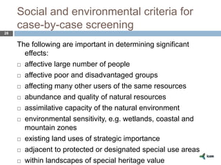 Social and environmental criteria for
case-by-case screening
28
The following are important in determining significant
effects:
 affective large number of people
 affective poor and disadvantaged groups
 affecting many other users of the same resources
 abundance and quality of natural resources
 assimilative capacity of the natural environment
 environmental sensitivity, e.g. wetlands, coastal and
mountain zones
 existing land uses of strategic importance
 adjacent to protected or designated special use areas
 within landscapes of special heritage value
 