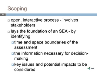 Scoping
31
 open, interactive process - involves
stakeholders
 lays the foundation of an SEA - by
identifying
time and space boundaries of the
assessment
the information necessary for decision-
making
key issues and potential impacts to be
considered
 