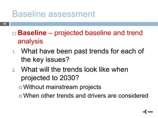 Baseline assessment
36
 Baseline – projected baseline and trend
analysis
1. What have been past trends for each of
the key issues?
2. What will the trends look like when
projected to 2030?
 Without mainstream projects
 When other trends and drivers are considered
 