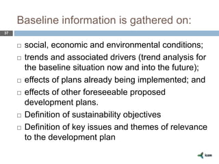 Baseline information is gathered on:
37
 social, economic and environmental conditions;
 trends and associated drivers (trend analysis for
the baseline situation now and into the future);
 effects of plans already being implemented; and
 effects of other foreseeable proposed
development plans.
 Definition of sustainability objectives
 Definition of key issues and themes of relevance
to the development plan
 