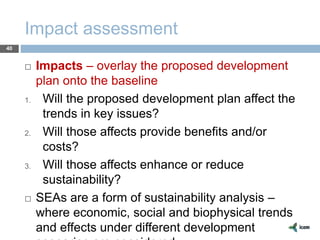 Impact assessment
40
 Impacts – overlay the proposed development
plan onto the baseline
1. Will the proposed development plan affect the
trends in key issues?
2. Will those affects provide benefits and/or
costs?
3. Will those affects enhance or reduce
sustainability?
 SEAs are a form of sustainability analysis –
where economic, social and biophysical trends
and effects under different development
 