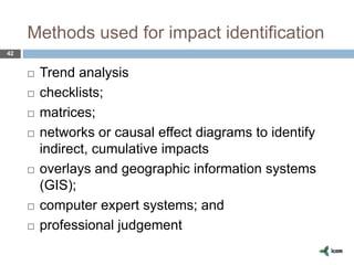 Methods used for impact identification
42
 Trend analysis
 checklists;
 matrices;
 networks or causal effect diagrams to identify
indirect, cumulative impacts
 overlays and geographic information systems
(GIS);
 computer expert systems; and
 professional judgement
 
