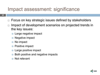 Impact assessment: significance
45
 Focus on key strategic issues defined by stakeholders
 Impact of development scenarios on projected trends in
the key issues:
 Large negative impact
 Negative impact
 No impact
 Positive impact
 Large positive impact
 Both positive and negative impacts
 Not relevant
 