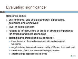 Evaluating significance
46
Reference points:
 environmental and social standards, safeguards,
guidelines and objectives;
 level of public concern;
 relating to infrastructure or areas of strategic importance
for national and local economies
 scientific and professional evidence for:
 loss/disruption of valued resource stocks and ecological
functions;
 negative impact on social values, quality of life and livelihood; and
 foreclosure of land and resource use opportunities
 affecting large populations and areas
 