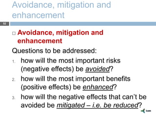 Avoidance, mitigation and
enhancement
52
 Avoidance, mitigation and
enhancement
Questions to be addressed:
1. how will the most important risks
(negative effects) be avoided?
2. how will the most important benefits
(positive effects) be enhanced?
3. how will the negative effects that can’t be
avoided be mitigated – i.e. be reduced?
 