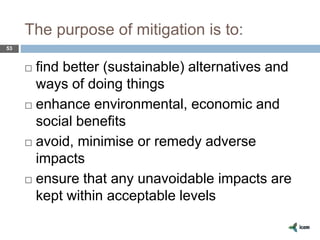 The purpose of mitigation is to:
53
 find better (sustainable) alternatives and
ways of doing things
 enhance environmental, economic and
social benefits
 avoid, minimise or remedy adverse
impacts
 ensure that any unavoidable impacts are
kept within acceptable levels
 