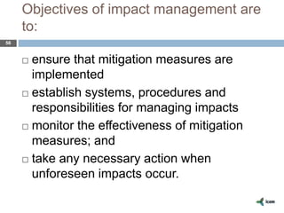 Objectives of impact management are
to:
56
 ensure that mitigation measures are
implemented
 establish systems, procedures and
responsibilities for managing impacts
 monitor the effectiveness of mitigation
measures; and
 take any necessary action when
unforeseen impacts occur.
 