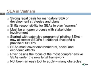 SEA in Vietnam61
 Strong legal basis for mandatory SEA of
development strategies and plans
 Shifts responsibility for SEAs to plan “owners”
 Must be an open process with stakeholder
involvement
 Started with extensive program of piloting SEAs –
now all sector SEDPs at national level and all
provincial SEDPs.
 SEAs must cover environmental, social and
economic effects
 River basins the focus of the most comprehensive
SEAs under the new legal framework
 Not been an easy tool to apply – many obstacles
 