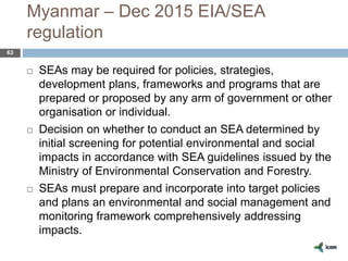 Myanmar – Dec 2015 EIA/SEA
regulation
63
 SEAs may be required for policies, strategies,
development plans, frameworks and programs that are
prepared or proposed by any arm of government or other
organisation or individual.
 Decision on whether to conduct an SEA determined by
initial screening for potential environmental and social
impacts in accordance with SEA guidelines issued by the
Ministry of Environmental Conservation and Forestry.
 SEAs must prepare and incorporate into target policies
and plans an environmental and social management and
monitoring framework comprehensively addressing
impacts.
 