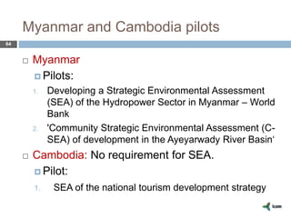 Myanmar and Cambodia pilots
64
 Myanmar
 Pilots:
1. Developing a Strategic Environmental Assessment
(SEA) of the Hydropower Sector in Myanmar – World
Bank
2. 'Community Strategic Environmental Assessment (C-
SEA) of development in the Ayeyarwady River Basin‘
 Cambodia: No requirement for SEA.
 Pilot:
1. SEA of the national tourism development strategy
 
