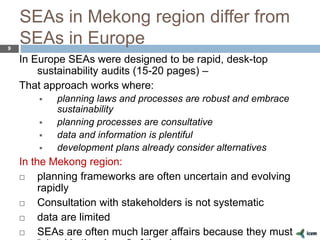SEAs in Mekong region differ from
SEAs in Europe9
In Europe SEAs were designed to be rapid, desk-top
sustainability audits (15-20 pages) –
That approach works where:
 planning laws and processes are robust and embrace
sustainability
 planning processes are consultative
 data and information is plentiful
 development plans already consider alternatives
In the Mekong region:
 planning frameworks are often uncertain and evolving
rapidly
 Consultation with stakeholders is not systematic
 data are limited
 SEAs are often much larger affairs because they must
 