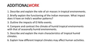 ADDITIONALWORK
1. Describe and explain the role of air masses in tropical environments.
2. Briefly explain the functioning of the Indian monsoon. What impact
does it have on India’s weather patterns?
3. Outline the impacts of El Niño events.
4. Compare and contrast the climate of humid tropical environments
with that of seasonally humid environments.
5. Describe and explain the main characteristics of tropical humid
climates.
6. Explain how different tropical climates may affect human activities.
 