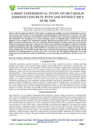 International Journal of Innovative Research in Advanced Engineering (IJIRAE) ISSN: 2349-2763
Issue 06, Volume 3 (June 2016) www.ijirae.com
_________________________________________________________________________________________________
IJIRAE: Impact Factor Value – SJIF: Innospace, Morocco (2015): 3.361 | PIF: 2.469 | Jour Info: 4.085 |
Index Copernicus 2014 = 6.57
© 2014- 16, IJIRAE- All Rights Reserved Page -1
A BRIEF EXPERIMENTAL STUDY ON METAKOLIN
ADMIXED CONCRETE WITH AND WITHOUT RICE
HUSK ASH
Mahendrakar Kiran Kumar1
and C.Rajamallu2
1
M.Tech Student, Department of Civil Engineering, BITS, JNTUA University.
2
Head of Dept., Department of Civil Engineering, BITS, JNTUA University.
Abstract- The most important objective of this study is to evaluate the possibilities of usage of Metakaolin in concrete.
The researches will also focus on the potentiality of hybrid blending by Metakaolin and rice husk ash. The latter
mineral incineration could reduce the demands for fossil and electrical energy, required for producing mono-blends
with Metakaolin. The development of a sound technology requires investigating effects exerted by the mineral
admixture on the strength of the cementitious materials. Replacement percentage has to be varied to that end and
different accounts of mixing water have to be considered. Strength should be recorded at early age and in the more
mature state of material. This paper represents the results of an experimental investigations carried out to find the
suitability of Metakaolin (MK) only and Metakaolin with and without rice husk ash (RHA) in production of concrete.
In this experimental study the effect of MK and RHA on strength of the concrete was studied, the referral concrete
M30 was made using 53 Grade OPC and the other mixes were prepared by replacing part of OPC with MK and MK
with RHA. The replacement levels were 10%, 12.5%, 15%, 17.5% up to 20% (by weight) for Metakaolin. Test results
indicate that use of replacement cement by Metakaolin in concrete has improved performance of concrete up to 15%
to 20%.
Keywords: Ettringite, Metakaolin, CSH-Gel, Interfacial Transition Zone, Roofplast:sp-45.
I. INTRODUCTION
Sustainable construction practices necessitate a review of the current construction practices, including prevailing
techniques and sources of raw materials. Waste materials and by-products that in the past have received little or no
attention such as “Rice husk ash” & “Metakaolin” require further consideration. Supplementary cementitious materials
(SCMs) have been widely used all over the world in concrete due to their economic and environmental benefits.
Metakaolin is also one of such non conventional material which can be utilized beneficially in the construction industry.
Metalaolin(MK) is a relative alumino-silicate pozzolan formed by burning purified kaolin or kaolinite clays at a specific
temperature range and by grinding it to a high fineness. Metakaolin can be combined with calcium hydroxide to form
hydrates. This contributes to improving properties of mortar and concrete. The reaction capacity of Metakaolin depends
mainly on its mineral composition, on the raw kaolin source and on the conditions of production. With regard to
workability and setting time, both metakaolins examined generally required more superplasticizer to achieve adequate
concrete workability. Metakaolin is usually considered as a replacement for Portland cement, at a proportion of 8% to
20% of the weight of cement. Finally the entire paper represents the study of: The Effects exerted by the water to binder
ratio on the strength of paste and mortar blended with Metakaolin; effects exerted by the Metakaolin content on strength
properties of concrete; The effects of a joint MK and RHA content, replacing an equal portion by mass of the Portland
cement, on some rheological and strength properties of mortar and concrete.
LITERATURE REVIEW
Door Dihn Dau VU et.al., Engineer Technologist Hanoi Polytechnic Viyatnam. Studies carried out on “Combined effect
of Rice Husk Ash & Metakaolin: Strength properties of Metakolin blended paste and Mortor and concrete concludes that,
with regard to workability and setting time, both Metakaolins examined generally required more superplasticizer to
achieve adequate concrete workability. The finer Metakaolin caused the greatest reductions in workability, Metakaolin
also shortened setting time of pastes by 35- 50% as compared to controls and 10-30% as compared to companion silica
fume mixtures at the same Water cement. Greater shrinkage, both chemical and autogenous, was observed in mixtures
containing SCMs as compared to ordinary cement and concrete control mixtures. MK235 mixtures showed the greatest
chemical shrinkage, while MK mixtures showed the greatest autogenous shrinkage. Increased concrete strength, as
compared to control and silica fume mixtures, was measured for concretes produced with both Metakaolins. The finer
metakaolin, yielded the highest compressive, splitting tensile and flexural strengths, Metakaolins also yielded increased
elastic moduli relative to controls. The positive influence of the Metakaolin fineness was more apparent at lower Water
cement ratio.
 