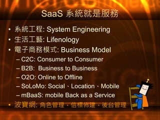 SaaS 系統就是服務
• 系統工程: System Engineering
• 生活工藝: Lifenology
• 電子商務模式: Business Model
– C2C: Consumer to Consumer
– B2B: Business to Business
– O2O: Online to Offline
– SoLoMo: Social、Location、Mobile
– mBaaS: mobile Back as a Service
• 波寶網: 角色管理、信標佈建、後台管理
 
