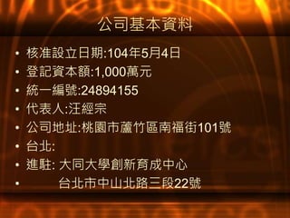 公司基本資料
• 核准設立日期:104年5月4日
• 登記資本額:1,000萬元
• 統一編號:24894155
• 代表人:汪經宗
• 公司地址:桃園市蘆竹區南福街101號
• 台北:
• 進駐: 大同大學創新育成中心
• 台北市中山北路三段22號
 