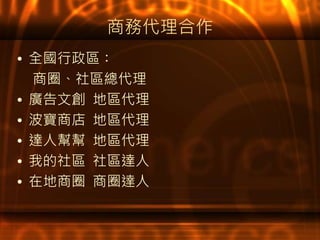 商務代理合作
• 全國行政區：
商圈、社區總代理
• 廣告文創 地區代理
• 波寶商店 地區代理
• 達人幫幫 地區代理
• 我的社區 社區達人
• 在地商圈 商圈達人
 