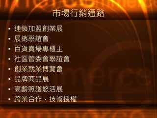 市場行銷通路
• 連鎖加盟創業展
• 展銷聯誼會
• 百貨賣場專櫃主
• 社區管委會聯誼會
• 創業就業博覽會
• 品牌商品展
• 高齡照護悠活展
• 跨業合作、技術授權
 