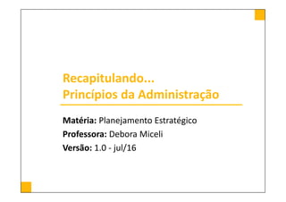 Recapitulando...
Princípios da Administração
Matéria: Planejamento Estratégico
Professora: Debora Miceli
Versão: 1.0 - jul/16
 