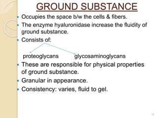 GROUND SUBSTANCE
 Occupies the space b/w the cells & fibers.
 The enzyme hyaluronidase increase the fluidity of
ground substance.
 Consists of:
proteoglycans glycosaminoglycans
 These are responsible for physical properties
of ground substance.
 Granular in appearance.
 Consistency: varies, fluid to gel.
14
 