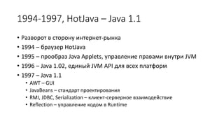 1994-1997, HotJava – Java 1.1
• Разворот в сторону интернет-рынка
• 1994 – браузер HotJava
• 1995 – прообраз Java Applets, управление правами внутри JVM
• 1996 – Java 1.02, единый JVM API для всех платформ
• 1997 – Java 1.1
• AWT – GUI
• JavaBeans – стандарт проектирования
• RMI, JDBC, Serialization – клиент-серверное взаимодействие
• Reflection – управление кодом в Runtime
 