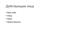 Действующие лица
• Byte code
• Heap
• Stack
• Native binaries
 
