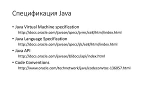 Спецификация Java
• Java Virtual Machine specification
http://docs.oracle.com/javase/specs/jvms/se8/html/index.html
• Java Language Specification
http://docs.oracle.com/javase/specs/jls/se8/html/index.html
• Java API
http://docs.oracle.com/javase/8/docs/api/index.html
• Code Conventions
http://www.oracle.com/technetwork/java/codeconvtoc-136057.html
 