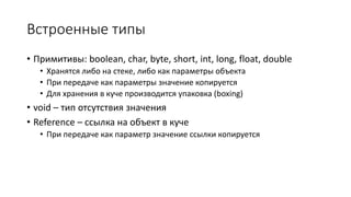 Встроенные типы
• Примитивы: boolean, char, byte, short, int, long, float, double
• Хранятся либо на стеке, либо как параметры объекта
• При передаче как параметры значение копируется
• Для хранения в куче производится упаковка (boxing)
• void – тип отсутствия значения
• Reference – ссылка на объект в куче
• При передаче как параметр значение ссылки копируется
 