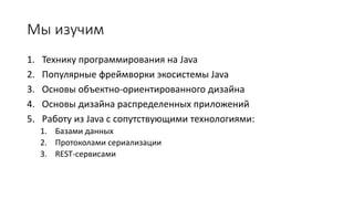 Мы изучим
1. Технику программирования на Java
2. Популярные фреймворки экосистемы Java
3. Основы объектно-ориентированного дизайна
4. Основы дизайна распределенных приложений
5. Работу из Java с сопутствующими технологиями:
1. Базами данных
2. Протоколами сериализации
3. REST-сервисами
 
