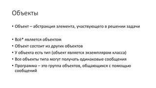 Объекты
• Объект – абстракция элемента, участвующего в решении задачи
• Всё* является объектом
• Объект состоит из других объектов
• У объекта есть тип (объект является экземпляром класса)
• Все объекты типа могут получать одинаковые сообщения
• Программа – это группа объектов, общающихся с помощью
сообщений
 