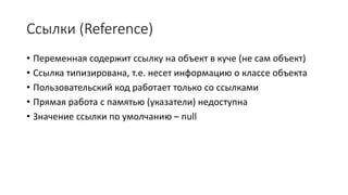 Ссылки (Reference)
• Переменная содержит ссылку на объект в куче (не сам объект)
• Ссылка типизирована, т.е. несет информацию о классе объекта
• Пользовательский код работает только со ссылками
• Прямая работа с памятью (указатели) недоступна
• Значение ссылки по умолчанию – null
 