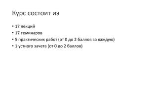 Курс состоит из
• 17 лекций
• 17 семинаров
• 5 практических работ (от 0 до 2 баллов за каждую)
• 1 устного зачета (от 0 до 2 баллов)
 