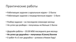 Практические работы
• Работающее задание с идеальным кодом – 2 балла
• Работающее задание с посредственным кодом – 1 балл
• Разбор задания – на последнем семинаре месяца
• Не успел до разбора – получаешь не больше 1 балла
• Дедлайн работы – 23:59 MSK последнего дня месяца
• Не успел до дедлайна – получаешь 0 (ноль) баллов
• У работ 4 и 5 нет дедлайна – успехов в Новом Году!
 