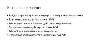 Ключевые решения
• Забудьте про аппаратные платформы и операционные системы
• Есть только виртуальная машина (JVM)
• JVM осуществляет всё взаимодействие с окружением
• Программа взаимодействует только с JVM
• JVM API одинаковый для всех окружений
• Программа компилируется в инструкции для JVM
 